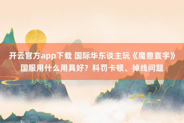 开云官方app下载 国际华东谈主玩《魔兽寰宇》国服用什么用具好？科罚卡顿、掉线问题