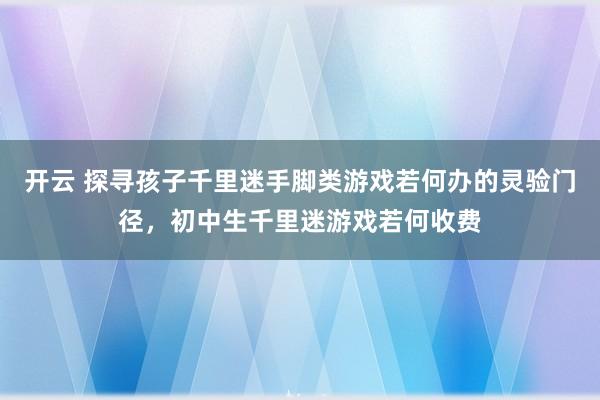 开云 探寻孩子千里迷手脚类游戏若何办的灵验门径，初中生千里迷游戏若何收费