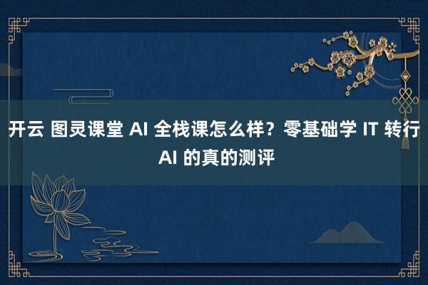 开云 图灵课堂 AI 全栈课怎么样？零基础学 IT 转行 AI 的真的测评