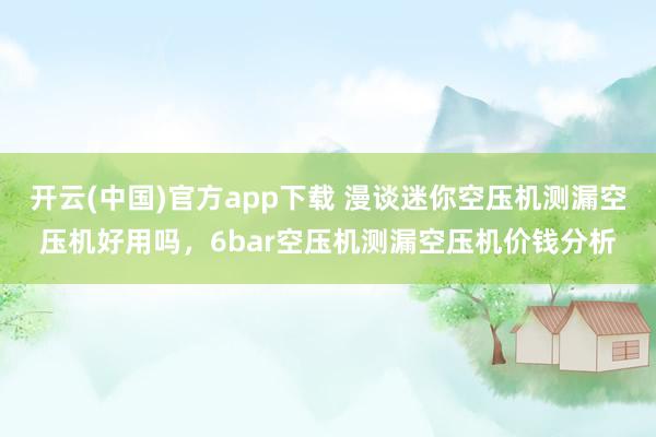 开云(中国)官方app下载 漫谈迷你空压机测漏空压机好用吗，6bar空压机测漏空压机价钱分析