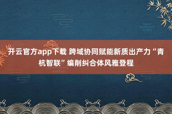 开云官方app下载 跨域协同赋能新质出产力“青杭智联”编削纠合体风雅登程