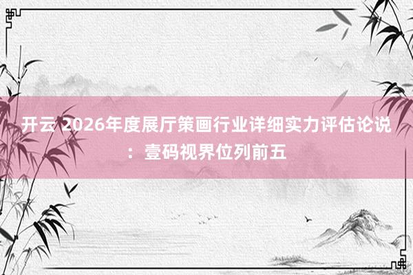 开云 2026年度展厅策画行业详细实力评估论说：壹码视界位列前五