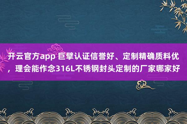 开云官方app 巨擘认证信誉好、定制精确质料优，理会能作念316L不锈钢封头定制的厂家哪家好