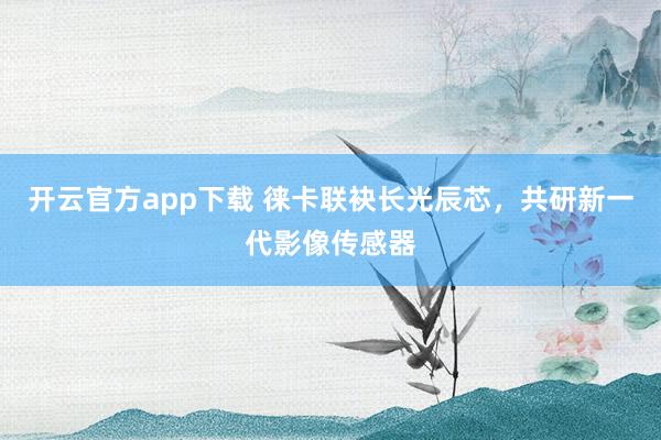 开云官方app下载 徕卡联袂长光辰芯，共研新一代影像传感器