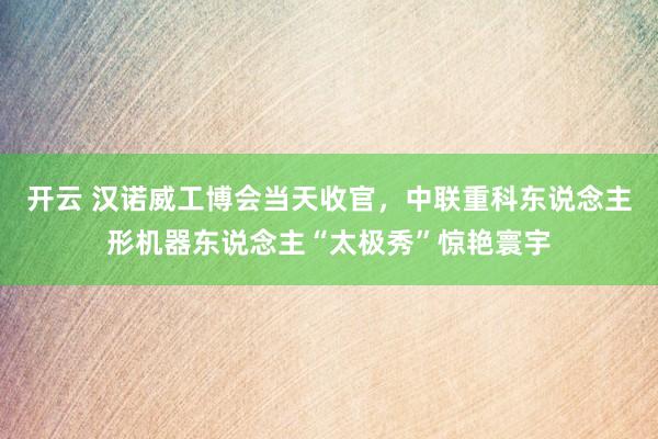 开云 汉诺威工博会当天收官，中联重科东说念主形机器东说念主“太极秀”惊艳寰宇