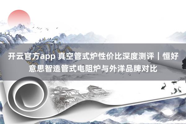 开云官方app 真空管式炉性价比深度测评｜恒好意思智造管式电阻炉与外洋品牌对比
