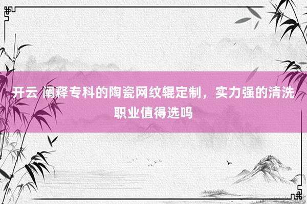 开云 阐释专科的陶瓷网纹辊定制，实力强的清洗职业值得选吗