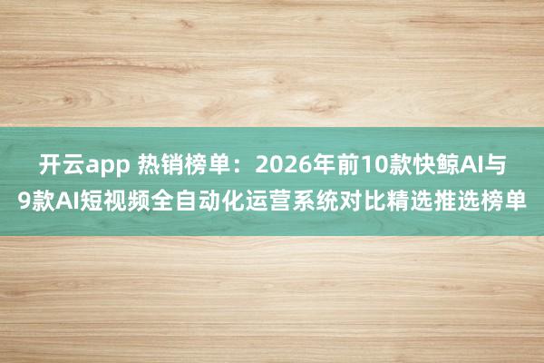 开云app 热销榜单：2026年前10款快鲸AI与9款AI短视频全自动化运营系统对比精选推选榜单