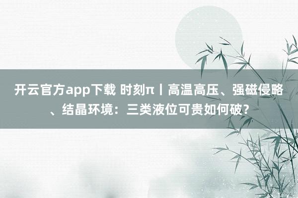 开云官方app下载 时刻π丨高温高压、强磁侵略、结晶环境：三类液位可贵如何破？