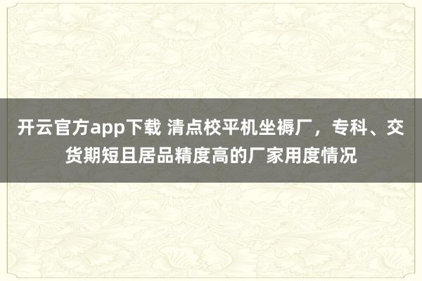开云官方app下载 清点校平机坐褥厂，专科、交货期短且居品精度高的厂家用度情况
