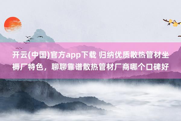 开云(中国)官方app下载 归纳优质散热管材坐褥厂特色，聊聊靠谱散热管材厂商哪个口碑好