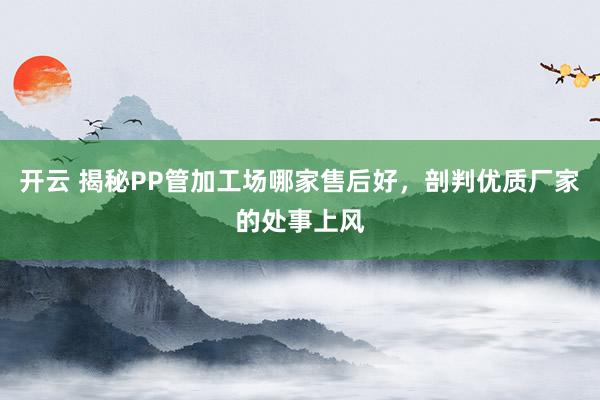 开云 揭秘PP管加工场哪家售后好，剖判优质厂家的处事上风