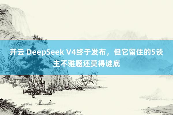 开云 DeepSeek V4终于发布，但它留住的5谈主不雅题还莫得谜底