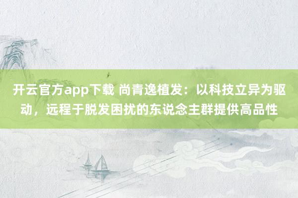 开云官方app下载 尚青逸植发：以科技立异为驱动，远程于脱发困扰的东说念主群提供高品性