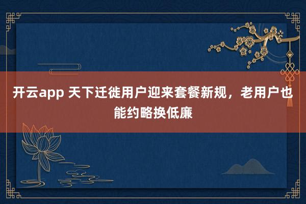 开云app 天下迁徙用户迎来套餐新规，老用户也能约略换低廉