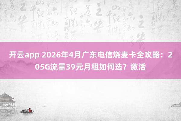 开云app 2026年4月广东电信烧麦卡全攻略：205G流量39元月租如何选？激活
