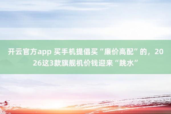 开云官方app 买手机提倡买“廉价高配”的，2026这3款旗舰机价钱迎来“跳水”