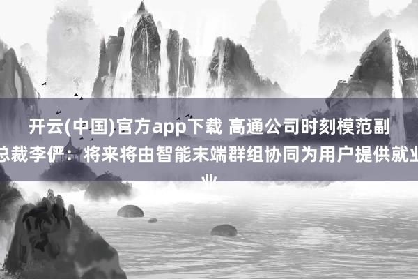 开云(中国)官方app下载 高通公司时刻模范副总裁李俨：将来将由智能末端群组协同为用户提供就业