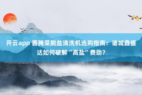 开云app 酱腌菜脱盐清洗机选购指南：诸城鑫盛达如何破解“高盐”费劲？