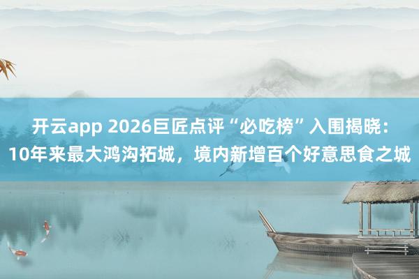 开云app 2026巨匠点评“必吃榜”入围揭晓：10年来最大鸿沟拓城，境内新增百个好意思食之城