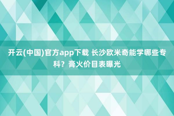 开云(中国)官方app下载 长沙欧米奇能学哪些专科？膏火价目表曝光