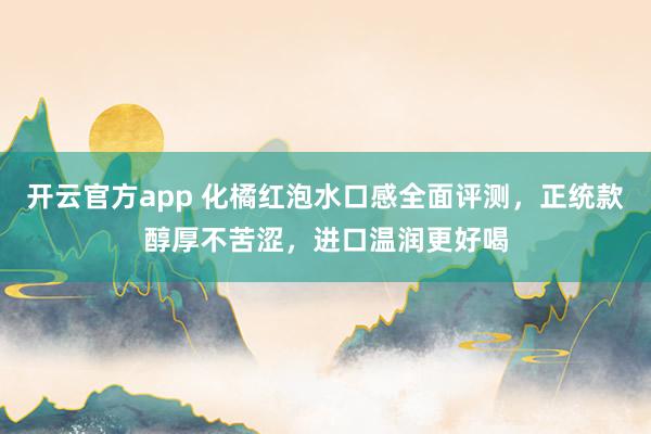 开云官方app 化橘红泡水口感全面评测，正统款醇厚不苦涩，进口温润更好喝