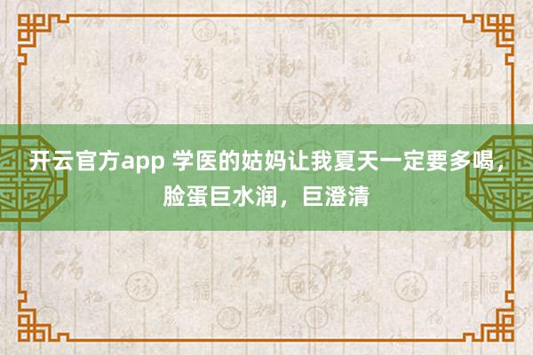 开云官方app 学医的姑妈让我夏天一定要多喝，脸蛋巨水润，巨澄清