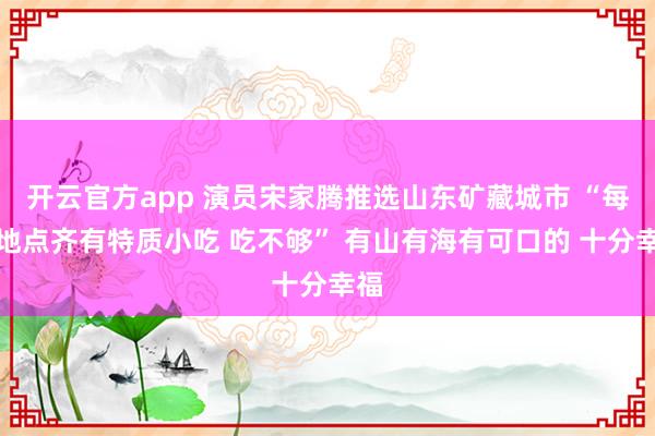 开云官方app 演员宋家腾推选山东矿藏城市 “每个地点齐有特质小吃 吃不够” 有山有海有可口的 十分幸福
