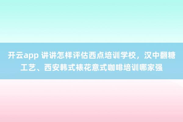 开云app 讲讲怎样评估西点培训学校，汉中翻糖工艺、西安韩式裱花意式咖啡培训哪家强
