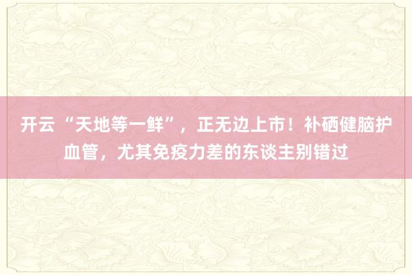 开云 “天地等一鲜”，正无边上市！补硒健脑护血管，尤其免疫力差的东谈主别错过