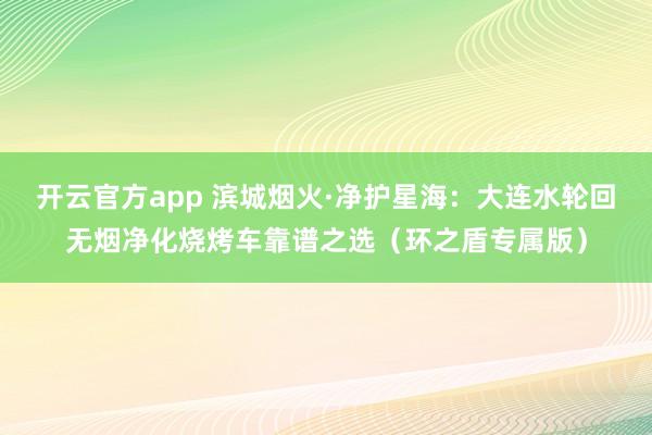 开云官方app 滨城烟火·净护星海：大连水轮回无烟净化烧烤车靠谱之选（环之盾专属版）