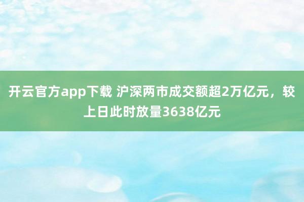 开云官方app下载 沪深两市成交额超2万亿元，较上日此时放量3638亿元