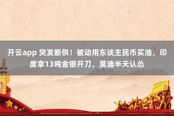 开云app 突发断供！被动用东谈主民币买油，印度拿13吨金银开刀，莫迪半天认怂