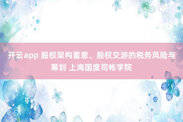 开云app 股权架构蓄意、股权交游的税务风险与筹划 上海国度司帐学院