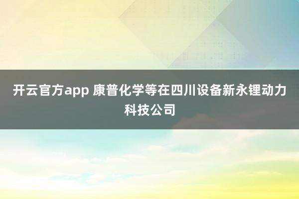 开云官方app 康普化学等在四川设备新永锂动力科技公司