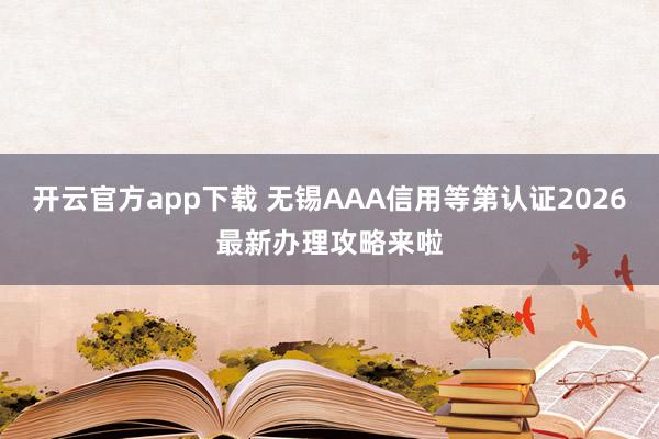 开云官方app下载 无锡AAA信用等第认证2026最新办理攻略来啦