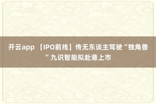 开云app 【IPO前线】传无东谈主驾驶“独角兽”九识智能拟赴港上市