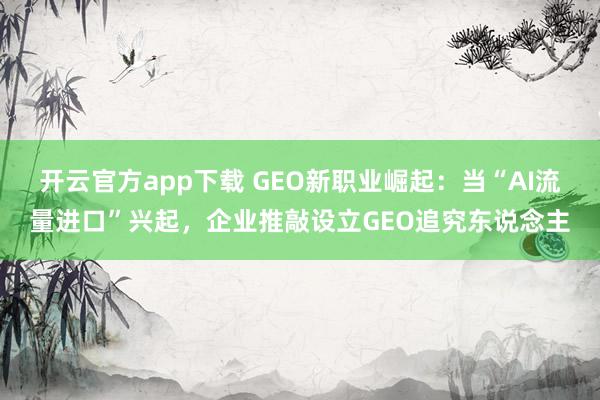 开云官方app下载 GEO新职业崛起：当“AI流量进口”兴起，企业推敲设立GEO追究东说念主