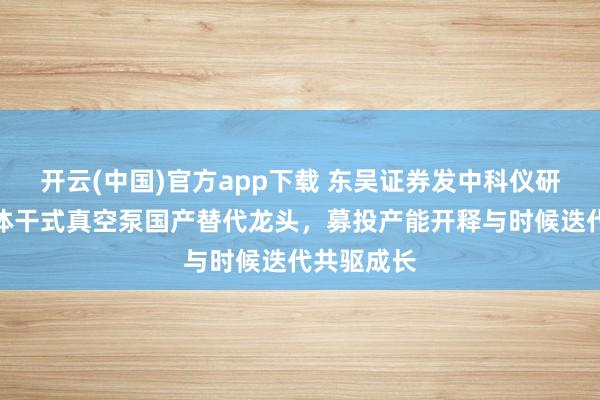 开云(中国)官方app下载 东吴证券发中科仪研报：半导体干式真空泵国产替代龙头，募投产能开释与时候迭代共驱成长