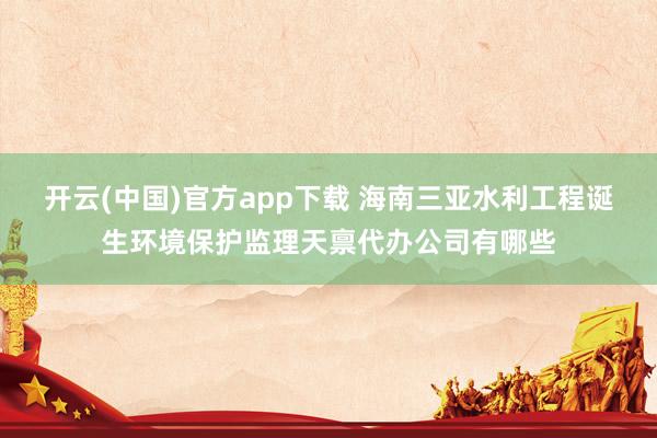 开云(中国)官方app下载 海南三亚水利工程诞生环境保护监理天禀代办公司有哪些