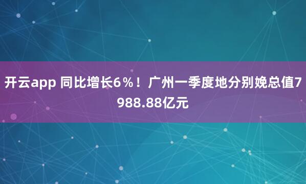 开云app 同比增长6％！广州一季度地分别娩总值7988.88亿元