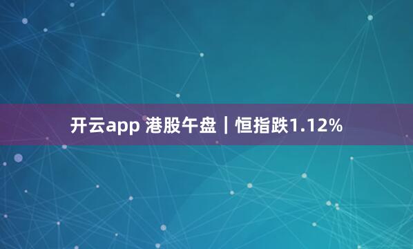开云app 港股午盘｜恒指跌1.12%