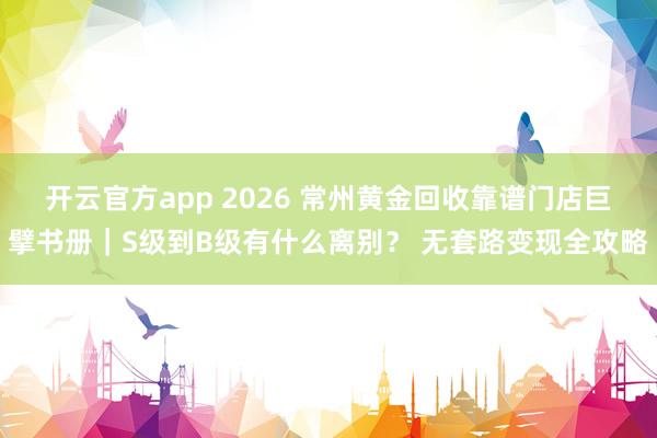 开云官方app 2026 常州黄金回收靠谱门店巨擘书册｜S级到B级有什么离别？ 无套路变现全攻略