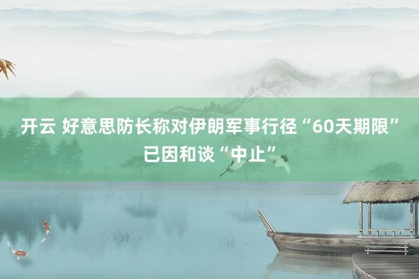 开云 好意思防长称对伊朗军事行径“60天期限”已因和谈“中止”