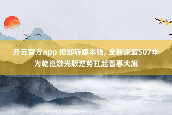 开云官方app 拒却转嫁本钱， 全新深蓝S07华为乾崑激光版逆势扛起普惠大旗