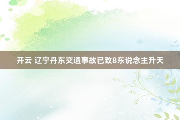 开云 辽宁丹东交通事故已致8东说念主升天