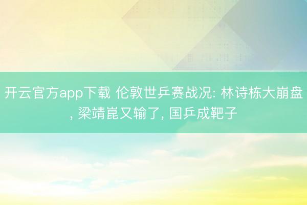 开云官方app下载 伦敦世乒赛战况: 林诗栋大崩盘， 梁靖崑又输了， 国乒成靶子