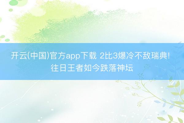 开云(中国)官方app下载 2比3爆冷不敌瑞典! 往日王者如今跌落神坛