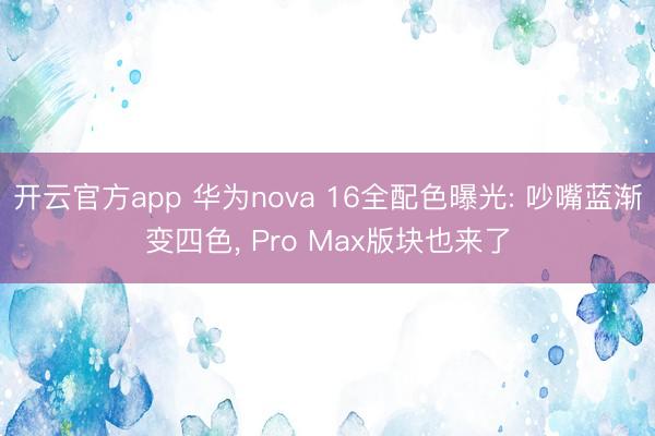 开云官方app 华为nova 16全配色曝光: 吵嘴蓝渐变四色， Pro Max版块也来了