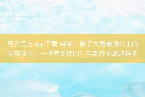 开云官方app下载 柴绍：娶了大唐最强公主的男东谈主，一世有多传闻？电影齐不敢这样拍